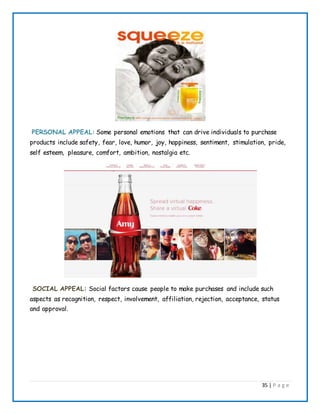 35 | P a g e
PERSONAL APPEAL: Some personal emotions that can drive individuals to purchase
products include safety, fear, love, humor, joy, happiness, sentiment, stimulation, pride,
self esteem, pleasure, comfort, ambition, nostalgia etc.
SOCIAL APPEAL: Social factors cause people to make purchases and include such
aspects as recognition, respect, involvement, affiliation, rejection, acceptance, status
and approval.
 
