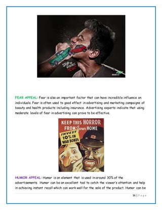 36 | P a g e
FEAR APPEAL: Fear is also an important factor that can have incredible influence on
individuals. Fear is often used to good effect in advertising and marketing campaigns of
beauty and health products including insurance. Advertising experts indicate that using
moderate levels of fear in advertising can prove to be effective.
HUMOR APPEAL: Humor is an element that is used in around 30% of the
advertisements. Humor can be an excellent tool to catch the viewer’s attention and help
in achieving instant recall which can work well for the sale of the product. Humor can be
 