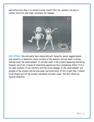 37 | P a g e
used effectively when it is related to some benefit that the customer can derive
without which the joke might overpower the message.
SEX APPEAL: Sex and nudity have always sold well. Sexuality, sexual suggestiveness,
over sexuality or sensuality raises curiosity of the audience and can result in strong
feelings about the advertisement. It can also result in the product appearing interesting.
However use of sex in types of advertising appeals can have a boomerang effect if it is
not used carefully. It can interfere with the actual message of the advertisement and
purpose of the product and can also cause low brand recall. If this is used then it should
be an integral part of the product and should not seem vulgar. The shift should be
towards sensuality.
 
