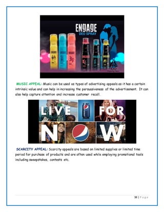 38 | P a g e
MUSIC APPEAL: Music can be used as types of advertising appeals as it has a certain
intrinsic value and can help in increasing the persuasiveness of the advertisement. It can
also help capture attention and increase customer recall.
SCARCITY APPEAL: Scarcity appeals are based on limited supplies or limited time
period for purchase of products and are often used while employing promotional tools
including sweepstakes, contests etc.
 