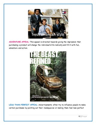 41 | P a g e
ADVENTURE APPEAL: This appeal is directed towards giving the impression that
purchasing a product will change the individual’s life radically and fill it with fun,
adventure and action.
LESS THAN PERFECT APPEAL: Advertisements often try to influence people to make
certain purchases by pointing out their inadequacies or making them feel less perfect
 