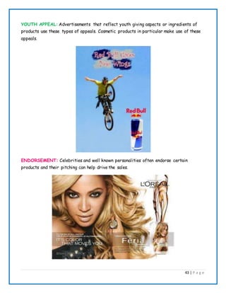 43 | P a g e
YOUTH APPEAL: Advertisements that reflect youth giving aspects or ingredients of
products use these types of appeals. Cosmetic products in particular make use of these
appeals.
ENDORSEMENT: Celebrities and well known personalities often endorse certain
products and their pitching can help drive the sales.
 