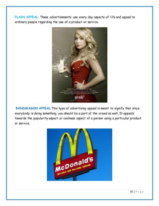 45 | P a g e
PLAIN APPEAL: These advertisements use every day aspects of life and appeal to
ordinary people regarding the use of a product or service.
BANDWAGON APPEAL This type of advertising appeal is meant to signify that since
everybody is doing something you should be a part of the crowd as well. It appeals
towards the popularity aspect or coolness aspect of a person using a particular product
or service.
 