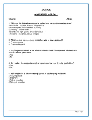 46 | P a g e
SAMPLE
(A)GENERAL APPEAL:
NAME: AGE:
1. Which of the following appeals is looked into by you in advertisements?
a)Emotional ( like love, comfort, happiness )
b)Rational ( like price, features, durability )
c)Celebrity ( favorite actor )
d)Brand ( like high quality, brand conscious )
e)Personal ( like pride, status, image )
2. Which appeal induces more impact on you to buy a product?
a) Positive Appeal
b) Emotional Appeal
3. Do you get influenced if the advertisement shows a comparison between two
brands/ related products?
a)Yes
b)No
4. Do you buy the products which are endorsed by your favorite celebrities?
a)Yes
b)No
5. How important is an advertising appeal in your buying decision?
a)Very Important
b)Important
c)Not so important
d)Not at all important
 