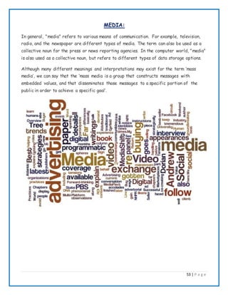 53 | P a g e
MEDIA:
In general, "media" refers to various means of communication. For example, television,
radio, and the newspaper are different types of media. The term can also be used as a
collective noun for the press or news reporting agencies. In the computer world, "media"
is also used as a collective noun, but refers to different types of data storage options.
Although many different meanings and interpretations may exist for the term ’mass
media’, we can say that the ‘mass media is a group that constructs messages with
embedded values, and that disseminates those messages to a specific portion of the
public in order to achieve a specific goal’.
 