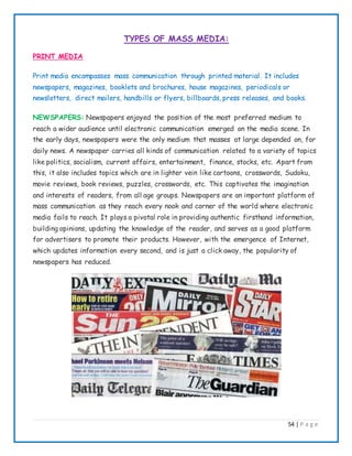 54 | P a g e
TYPES OF MASS MEDIA:
PRINT MEDIA
Print media encompasses mass communication through printed material. It includes
newspapers, magazines, booklets and brochures, house magazines, periodicals or
newsletters, direct mailers, handbills or flyers, billboards, press releases, and books.
NEWSPAPERS: Newspapers enjoyed the position of the most preferred medium to
reach a wider audience until electronic communication emerged on the media scene. In
the early days, newspapers were the only medium that masses at large depended on, for
daily news. A newspaper carries all kinds of communication related to a variety of topics
like politics, socialism, current affairs, entertainment, finance, stocks, etc. Apart from
this, it also includes topics which are in lighter vein like cartoons, crosswords, Sudoku,
movie reviews, book reviews, puzzles, crosswords, etc. This captivates the imagination
and interests of readers, from all age groups. Newspapers are an important platform of
mass communication as they reach every nook and corner of the world where electronic
media fails to reach. It plays a pivotal role in providing authentic firsthand information,
building opinions, updating the knowledge of the reader, and serves as a good platform
for advertisers to promote their products. However, with the emergence of Internet,
which updates information every second, and is just a click away, the popularity of
newspapers has reduced.
 