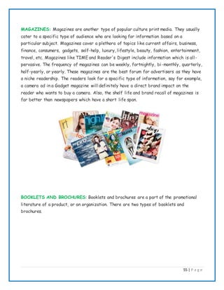 55 | P a g e
MAGAZINES: Magazines are another type of popular culture print media. They usually
cater to a specific type of audience who are looking for information based on a
particular subject. Magazines cover a plethora of topics like current affairs, business,
finance, consumers, gadgets, self-help, luxury, lifestyle, beauty, fashion, entertainment,
travel, etc. Magazines like TIME and Reader's Digest include information which is all-
pervasive. The frequency of magazines can be weekly, fortnightly, bi-monthly, quarterly,
half-yearly, or yearly. These magazines are the best forum for advertisers as they have
a niche readership. The readers look for a specific type of information, say for example,
a camera ad in a Gadget magazine will definitely have a direct brand impact on the
reader who wants to buy a camera. Also, the shelf life and brand recall of magazines is
far better than newspapers which have a short life span.
BOOKLETS AND BROCHURES: Booklets and brochures are a part of the promotional
literature of a product, or an organization. There are two types of booklets and
brochures.
 