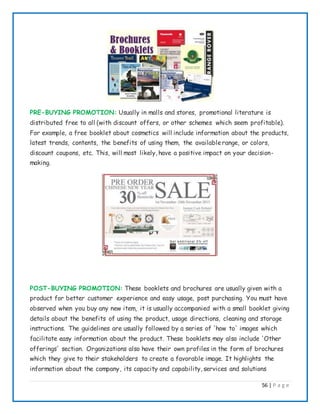 56 | P a g e
PRE-BUYING PROMOTION: Usually in malls and stores, promotional literature is
distributed free to all (with discount offers, or other schemes which seem profitable).
For example, a free booklet about cosmetics will include information about the products,
latest trends, contents, the benefits of using them, the availablerange, or colors,
discount coupons, etc. This, will most likely, have a positive impact on your decision-
making.
POST-BUYING PROMOTION: These booklets and brochures are usually given with a
product for better customer experience and easy usage, post purchasing. You must have
observed when you buy any new item, it is usually accompanied with a small booklet giving
details about the benefits of using the product, usage directions, cleaning and storage
instructions. The guidelines are usually followed by a series of 'how to' images which
facilitate easy information about the product. These booklets may also include 'Other
offerings' section. Organizations also have their own profiles in the form of brochures
which they give to their stakeholders to create a favorable image. It highlights the
information about the company, its capacity and capability, services and solutions
 