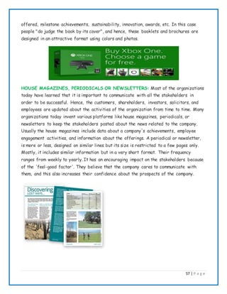 57 | P a g e
offered, milestone achievements, sustainability, innovation, awards, etc. In this case
people "do judge the book by its cover", and hence, these booklets and brochures are
designed in an attractive format using colors and photos.
HOUSE MAGAZINES, PERIODICALS OR NEWSLETTERS: Most of the organizations
today have learned that it is important to communicate with all the stakeholders in
order to be successful. Hence, the customers, shareholders, investors, solicitors, and
employees are updated about the activities of the organization from time to time. Many
organizations today invent various platforms like house magazines, periodicals, or
newsletters to keep the stakeholders posted about the news related to the company.
Usually the house magazines include data about a company's achievements, employee
engagement activities, and information about the offerings. A periodical or newsletter,
is more or less, designed on similar lines but its size is restricted to a few pages only.
Mostly, it includes similar information but in a very short format. Their frequency
ranges from weekly to yearly. It has an encouraging impact on the stakeholders because
of the 'feel-good factor'. They believe that the company cares to communicate with
them, and this also increases their confidence about the prospects of the company.
 