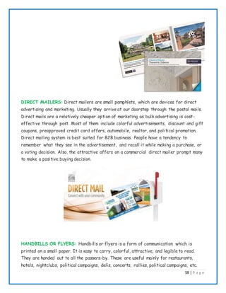 58 | P a g e
DIRECT MAILERS: Direct mailers are small pamphlets, which are devices for direct
advertising and marketing. Usually they arrive at our doorstep through the postal mails.
Direct mails are a relatively cheaper option of marketing as bulk advertising is cost-
effective through post. Most of them include colorful advertisements, discount and gift
coupons, preapproved credit card offers, automobile, realtor, and political promotion.
Direct mailing system is best suited for B2B business. People have a tendency to
remember what they see in the advertisement, and recall it while making a purchase, or
a voting decision. Also, the attractive offers on a commercial direct mailer prompt many
to make a positive buying decision.
HANDBILLS OR FLYERS: Handbills or flyers is a form of communication which is
printed on a small paper. It is easy to carry, colorful, attractive, and legible to read.
They are handed out to all the passers-by. These are useful mainly for restaurants,
hotels, nightclubs, political campaigns, delis, concerts, rallies, political campaigns, etc.
 
