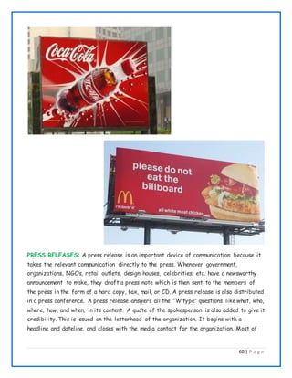 60 | P a g e
PRESS RELEASES: A press release is an important device of communication because it
takes the relevant communication directly to the press. Whenever government,
organizations, NGOs, retail outlets, design houses, celebrities, etc. have a newsworthy
announcement to make, they draft a press note which is then sent to the members of
the press in the form of a hard copy, fax, mail, or CD. A press release is also distributed
in a press conference. A press release answers all the "W type" questions like what, who,
where, how, and when, in its content. A quote of the spokesperson is also added to give it
credibility. This is issued on the letterhead of the organization. It begins with a
headline and dateline, and closes with the media contact for the organization. Most of
 