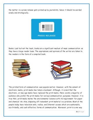 61 | P a g e
the matter in a press release gets picked up by journalists, hence it should be worded
wisely and strategically.
Books: Last but not the least, books are a significant medium of mass communication as
they have a large reader base. The expressions and opinions of the writer are taken to
the readers in the form of a compiled book.
The printed form of communication was popular earlier. However, with the advent of
electronic media, print media has taken a backseat. Although, it is said that the
electronic, or new age media have replaced the print media, there exists a majority of
audience who prefer the print media for various communication purposes. However, it is
true that, print media harms the environmental balance with its requirement for paper
and chemical ink. Also, disposing off redundant print material is a problem. Most of the
people today have television sets, radios, and Internet access which are sustainable,
eco-friendly, and cost-effective forms of communication. Moreover, print is a one way
 