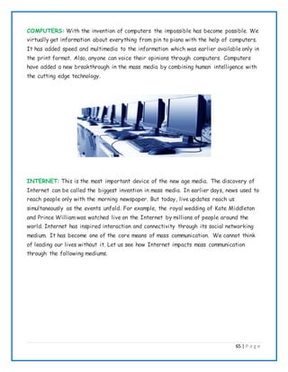 65 | P a g e
COMPUTERS: With the invention of computers the impossible has become possible. We
virtually get information about everything from pin to piano with the help of computers.
It has added speed and multimedia to the information which was earlier available only in
the print format. Also, anyone can voice their opinions through computers. Computers
have added a new breakthrough in the mass media by combining human intelligence with
the cutting edge technology.
INTERNET: This is the most important device of the new age media. The discovery of
Internet can be called the biggest invention in mass media. In earlier days, news used to
reach people only with the morning newspaper. But today, live updates reach us
simultaneously as the events unfold. For example, the royal wedding of Kate Middleton
and Prince William was watched live on the Internet by millions of people around the
world. Internet has inspired interaction and connectivity through its social networking
medium. It has become one of the core means of mass communication. We cannot think
of leading our lives without it. Let us see how Internet impacts mass communication
through the following mediums.
 