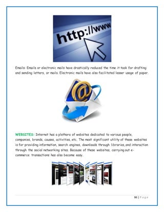 66 | P a g e
Emails: Emails or electronic mails have drastically reduced the time it took for drafting
and sending letters, or mails. Electronic mails have also facilitated lesser usage of paper.
WEBSITES: Internet has a plethora of websites dedicated to various people,
companies, brands, causes, activities, etc. The most significant utility of these websites
is for providing information, search engines, downloads through libraries, and interaction
through the social networking sites. Because of these websites, carrying out e-
commerce transactions has also become easy.
 