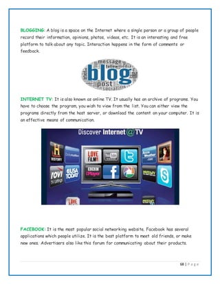 68 | P a g e
BLOGGING: A blog is a space on the Internet where a single person or a group of people
record their information, opinions, photos, videos, etc. It is an interesting and free
platform to talk about any topic. Interaction happens in the form of comments or
feedback.
INTERNET TV: It is also known as online TV. It usually has an archive of programs. You
have to choose the program, you wish to view from the list. You can either view the
programs directly from the host server, or download the content on your computer. It is
an effective means of communication.
FACEBOOK: It is the most popular social networking website. Facebook has several
applications which people utilize. It is the best platform to meet old friends, or make
new ones. Advertisers also like this forum for communicating about their products.
 