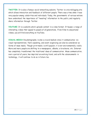 69 | P a g e
TWITTER: It is also a famous social networking website. Twitter is a microblogging site
which allows interaction and feedback of different people. There was a time when it was
very popular among celebrities and individuals. Today, the governments of various nations
have understood the importance of "tweeting" information to the public, and regularly
share information through Twitter.
YOUTUBE: It is a website which uploads content in a video format. It houses a range of
interesting videos that appeal to people of all generations. From films to educational
videos, you will find everything on YouTube.
VISUAL MEDIA like photography is also a crucial medium since it communicates via
visual representations. Public speaking, and event organizing can also be considered as
forms of mass media. Though print media is still popular, it is not environmentally viable.
More and more people are shifting to e-newspapers, eBooks, e-brochures, etc. Internet
has completely transformed the traditional ideas of communication. Mass communication,
over a period of years, has depicted an evolving trend, and with the advancements in
technology, it will continue to do so in future too.
 