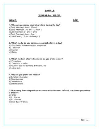 71 | P a g e
SAMPLE
(B)GENERAL MEDIA:
NAME: AGE:
1. When do you enjoy your leisure time during the day?
a)Early Morning ( 5 am - 10 am)
b)Early Afternoon ( 10 am - 12 noon )
c)Late Afternoon ( 1 pm - 4 pm )
d)Early Evening ( 4 pm - 8 pm )
e)Late Evening ( 8 pm - Late night )
2. Which media do you come across most often in a day?
a) Print media like newspapers, magazines
b) Television
c) Internet
d) Radio
3. Which medium of advertisements do you prefer to see?
a) Printed ads
b) Television or radio
c) Outdoor ads like banners, billboards, etc
d) online ads
4. Why do you prefer this media?
a)Detailed information
b)Attractiveness
c)Convenience
d)Entertainment
5. How many times do you have to see an advertisement before it convinces you to buy
a product?
a) Once
b)1 - 5 times
c)5 - 10 times
d)More than 10 times
 