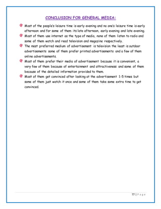77 | P a g e
CONCLUSION FOR GENERAL MEDIA:
Most of the people’s leisure time is early evening and no one’s leisure time is early
afternoon and for some of them its late afternoon, early evening and late evening.
Most of them use internet as the type of media, none of them listen to radio and
some of them watch and read television and magazine respectively.
The most preferred medium of advertisement is television the least is outdoor
advertisements some of them prefer printed advertisements and a few of them
online advertisements.
Most of them prefer their media of advertisement because it is convenient, a
very few of them because of entertainment and attractiveness and some of them
because of the detailed information provided to them.
Most of them get convinced after looking at the advertisement 1-5 times but
some of them just watch it once and some of them take some extra time to get
convinced.
 