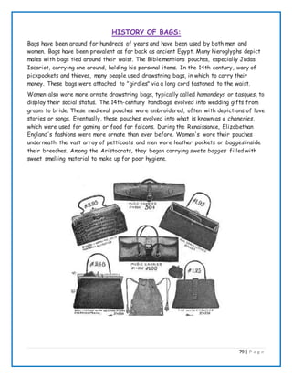 79 | P a g e
HISTORY OF BAGS:
Bags have been around for hundreds of years and have been used by both men and
women. Bags have been prevalent as far back as ancient Egypt. Many hieroglyphs depict
males with bags tied around their waist. The Bible mentions pouches, especially Judas
Iscariot, carrying one around, holding his personal items. In the 14th century, wary of
pickpockets and thieves, many people used drawstring bags, in which to carry their
money. These bags were attached to "girdles" via a long cord fastened to the waist.
Women also wore more ornate drawstring bags, typically called hamondeys or tasques, to
display their social status. The 14th-century handbags evolved into wedding gifts from
groom to bride. These medieval pouches were embroidered, often with depictions of love
stories or songs. Eventually, these pouches evolved into what is known as a chaneries,
which were used for gaming or food for falcons. During the Renaissance, Elizabethan
England's fashions were more ornate than ever before. Women's wore their pouches
underneath the vast array of petticoats and men wore leather pockets or bagges inside
their breeches. Among the Aristocrats, they began carrying swete bagges filled with
sweet smelling material to make up for poor hygiene.
 