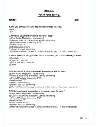 83 | P a g e
SAMPLE
(C)SPECIFIC MEDIA:
NAME: AGE:
1. Did you come across any bag advertisements recently?
a)Yes
b)No
2. Which is your most preferred media for bags?
a)Print Media (Magazines, Newspapers)
b)Outdoor advertising (Billboards, Vehicle advertising)
c) Point of Purchase advertising (POP)
d)Audio-Visual (TV)
e) Direct Mail advertising
f) Internet and Mail advertising
g) Product Placement (usage of certain brands in movies, TV, music videos, etc)
3. What factors in a bag advertisement influences you to avail of that product?
a)Creativity
b)Proofs and Statistics
c)Status attached to services
d)Offers
4. Which media is most informative according to you for bags?
a) Print Media (Magazines, Newspapers)
b)Outdoor advertising (Billboards, Vehicle advertising)
c)Point of Purchase advertising (POP)
d)Audio-Visual (TV)
e)Direct Mail advertising
f)Internet and Mail advertising
g) Product Placement (usage of certain brands in movies, TV, music videos, etc)
5. Which medium of advertising is commonly used for bags?
a) Print Media (Magazines, Newspapers)
b) Outdoor advertising (Billboards, Vehicle advertising)
c)Point of Purchase advertising (POP)
d)Audio-Visual (TV)
e) Direct Mail advertising
f)Internet and Mail advertising
g)Product Placement (usage of certain brands in movies, Tv, music videos,etc)
 