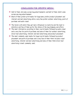 90 | P a g e
CONCLUSION FOR SPECIFIC MEDIA:
Half of them did come across bag advertisements and half of them didn’t come
across any bag advertisement.
Most of them prefer print media for bags some prefer product placement and
internet and mail advertising while a very few prefer outdoor advertising, point of
purchase and audio visual.
The factor with which they get more influenced is creativity and the least is
statistics and few of them go for the status of the bag Company and offers.
The most informative according to them is print media followed by audio-visual
and a very few for point of purchase and none of them for outdoor advertising,
direct mail advertising, internet and mail advertising and product placement.
The most commonly used media for bags is print media followed by product
placement and point of purchase and a very few of them think its audio-visual
advertising, internet and mail advertising and none of them think direct mail
advertising is most commonly used.
 