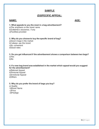91 | P a g e
SAMPLE
(D)SPECIFIC APPEAL:
NAME: AGE:
1. What appeals to you the most in a bag advertisement?
a)The emphasis on the brand name
b)Celebrity’s assurance, if any
c)Facilities provided
2. Why do you choose to buy the specific brand of bag?
a)Good image in the market
b)I always use this brand
c)It’s convenient
d)Good rates
3. Do you get influenced if the advertisement shows a comparison between two bags?
a)Yes
b)No
4. If a new bag brand was established in the market which appeal would you suggest
for the advertisement?
a)Rational Appeal
b)Personal Appeal
c)Emotional Appeal
d)Others
5. Why do you prefer the brand of bags you buy?
a) Quality
b)Brand Name
c)Price
d)Prestige
 