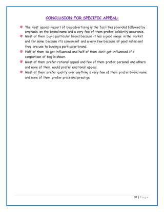 97 | P a g e
CONCLUSION FOR SPECIFIC APPEAL:
The most appealing part of bag advertising is the facilities provided followed by
emphasis on the brand name and a very few of them prefer celebrity assurance.
Most of them buy a particular brand because it has a good image in the market
and for some because it’s convenient and a very few because of good rates and
they are use to buying a particular brand.
Half of them do get influenced and half of them don’t get influenced if a
comparison of bag is shown.
Most of them prefer rational appeal and few of them prefer personal and others
and none of them would prefer emotional appeal.
Most of them prefer quality over anything a very few of them prefer brand name
and none of them prefer price and prestige.
 