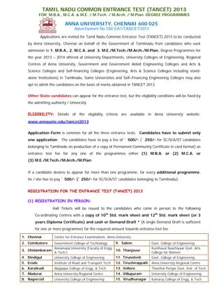 TAMIL NADU COMMON ENTRANCE TEST (TANCET) 2013
           FOR M.B.A., M.C.A. & M.E. / M.Tech. / M.Arch. / M.Plan. DEGREE PROGRAMMES

                          ANNA UNIVERSITY, CHENNAI 600 025
                                Advertisement No.100/ EA1/TANCET/2013
           Applications are invited for Tamil Nadu Common Entrance Test (TANCET) 2013 to be conducted
   by Anna University, Chennai on behalf of the Government of Tamilnadu from candidates who seek
   admission to 1. M.B.A., 2. M.C.A. and 3. M.E./M.Tech./M.Arch./M.Plan. Degree Programmes for
   the year 2013 – 2014 offered at University Departments, University Colleges of Engineering, Regional
   Centres of Anna University, Government and Government Aided Engineering Colleges and Arts &
   Science Colleges and Self-financing Colleges (Engineering, Arts & Science Colleges including stand-
   alone Institutions) in Tamilnadu. Some Universities and Self–Financing Engineering Colleges may also
   opt to admit the candidates on the basis of marks obtained in TANCET 2013.

   Other State candidates can appear for the entrance test, but the eligibility conditions will be fixed by
   the admitting authority / University.


   ELIGIBILITY: Details of the eligibility criteria are available in Anna University website:
   www.annauniv.edu/tancet2013

   Application Form is common for all the three entrance tests. Candidates have to submit only
   one application. The candidates have to pay a fee of ` 500/- (` 250/- for SC/SCA/ST candidates
   belonging to Tamilnadu on production of a copy of Permanent Community Certificate in card format) as
   entrance test fee for any one of the programmes either (1) M.B.A. or (2) M.C.A. or
   (3) M.E./M.Tech./M.Arch./M.Plan.


   If a candidate desires to appear for more than one programme, for every additional programme,
   he / she has to pay ` 500/- (` 250/- for SC/SCA/ST candidates belonging to Tamilnadu).


   REGISTRATION FOR THE ENTRANCE TEST (TANCET) 2013

   (1) REGISTRATION IN PERSON:
                  Hall Tickets will be issued to the candidates who come in person to the following
       Co-ordinating Centres with a copy of 10th Std. mark sheet and 12th Std. mark sheet (or 3
       years Diploma Certificate) and cash or Demand Draft * (A single Demand Draft is sufficient
       for one or more programme) for the required amount towards entrance test fee.

1. Chennai         Centre for Entrance Examinations, Anna University
2. Coimbatore  Government College of Technology       9. Salem                   Govt. College of Engineering
               Annamalai University (Faculty of Engg.                            Kunthavai Naachiyaar Govt. Arts
3. Chidambaram                                        10. Thanjavur
               & Tech.)                                                          College for Women
4. Dindigul    University College of Engineering      11. Tirunelveli            Govt. College of Engineering
5. Erode           Institute of Road and Transport Tech.   12. Tiruchirappalli   Anna University Regional Centre
6. Karaikudi       Alagappa College of Engg. & Tech.       13. Vellore           Thanthai Periyar Govt. Inst. of Tech.
7. Madurai         Anna University Regional Centre         14. Villupuram        University College of Engineering
8. Nagercoil       University College of Engineering       15. Virudhunagar      Kamaraj College of Engg. & Tech.
 