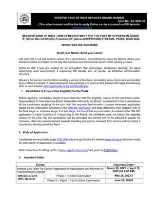 RESERVE BANK OF INDIA SERVICES BOARD, MUMBAI
Advt. No. 2A /2021-22
(This advertisement and the link to apply Online can be accessed on RBI Website
www.rbi.org.in)
RESERVE BANK OF INDIA - DIRECT RECRUITMENT FOR THE POST OF OFFICERS IN GRADE
‘B’ (Direct Recruit-DR) (On Probation-OP) (General/DEPR/DSIM) STREAMS- PANEL YEAR 2022
IMPORTANT INSTRUCTIONS
‘Build your Nation. Build your career’
Life with RBI is not just another career. It's a commitment. Commitment to serve the Nation, where your
decisions make an impact on the way the economy and the financial sector in the country evolves.
Come to RBI if you are looking for an ecosystem that encourages continuous learning, an equal
opportunity work environment, a supportive HR climate and, of course, an attractive compensation
structure.
We are a full service Central Bank handling a variety of functions. An exciting array of job roles are handled
by our officers in Grade ‘B’ depending upon their postings. For more on this, please click / type the following
URL in your browser https://opportunities.rbi.org.in/scripts/roles.aspx
1. Candidates to Ensure their Eligibility for the Posts:
Before applying, candidates should ensure that they fulfil the eligibility criteria for the advertised posts.
Reserve Bank of India Services Board, hereinafter referred to as 'Board’, would admit to the Examinations
all the candidates applying for the post with the requisite fee/intimation charges (wherever applicable)
based on the information furnished in the ONLINE application and shall determine their eligibility only at
the final stage i.e. interview stage. If at that stage, it is found that any information furnished in the ONLINE
application is false/ incorrect or if according to the Board, the candidate does not satisfy the eligibility
criteria for the post, his/ her candidature will be cancelled and he/she will not be allowed to appear for
interview, claim any reimbursement towards travelling and can be removed from service without notice if
he/she has already joined the Bank.
2. Mode of Application:
Candidates are required to apply ONLINE only through the Bank's website www.rbi.org.in. No other mode
for submission of application is available.
Brief Instructions for filling up the "Online Application Form" are given in Appendix-I.
3. Important Dates:
Events Important Dates**
Website Link Open For Online Registration of Applications and Payment of
Fees/Intimation Charges
March 28, 2022 to April 18,
2022 (till 6:00 PM)
Officers in Gr B
(DR)- General
Phase-I – Online Examination May 28, 2022 $
Phase-II – Paper I, II & III Online Examination June 25, 2022#
 