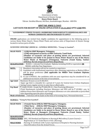 Page 1 of 7
Government of India
Department of Atomic Energy
Heavy Water Board
Vikram Sarabhai Bhavan, 4th floor, Anushaktinagar, Mumbai - 400 094.
ADVT NO. HWB/2/2015
LAST DATE FOR RECEIPT OF ONLINE APPLICATION IS 15.11.2015 UPTO 1500 HRS.
“GOVERNMENT STRIVES TO HAVE A WORKFORCE WHICH REFLECTS GENDER BALANCE AND
WOMAN CANDIDATES ARE ENCOURAGED TO APPLY”
ONLINE applications are invited from eligible candidates for appointment to the following posts in
various Heavy Water Board / Heavy Water Plants and various units of Department of Atomic Energy
located in various parts of India.
SCIENTIFIC OFFICER/C (MEDICAL - GENERAL MEDICINE) – “Group A, Gazetted”.
NO.OF POSTS 1 (UR) for HWP Manuguru, Telangana.
2 (UR) anticipated vacancies at HWP Tuticorin, Tamil Nadu.
(Number of vacancies and place of posting shown are provisional. Selected
candidates are liable to be posted in Heavy Water Board or any of the Heavy
Water Plants at Manuguru (Telangana), Tuticorin (Tamil Nadu), Talcher
(Odisha), Baroda (Gujarat) and Kota (Rajasthan).
QUALIFICATION : M.B.B.S. + relevant Post Graduate Diploma including D.R.M or equivalent. OR
M.B.B.S. with One Year Experience.
NOTE : 1) Mandatory Internship will not be counted as experience.
2) Candidates with Institutional experience after obtaining registration as Medical Officer
will be given preference (Not applicable for MBBS+ Post Graduate Diploma
Candidates).
3) In case of M.B.B.S., the candidates with one year experience may be considered for an
additional increment at the time of recruitment.
Age Limit Maximum 30 years as on 01.08.2015.
Upper age limit is relaxable for a period of 5 years for Central Govt. Civilian Employees
having 3 years regular service in same line or allied cadre.
Pay Band ` 15600-39100 + Grade Pay ` 5400 (PB-3) + Non Practicing Allowance.
(Total Emoluments including Dearness Allowance and NPA will be ` 49,980/- p.m. In
addition House Rent Allowance and Transport Allowance are also admissible at prescribed
rates depending upon the place of posting)
Mode of Selection Selection will be made on the basis of Screening Test / Personal Interview.
NURSE/A – “Group B, Non-Gazetted”.
NO.OF POSTS 1 Female Nurse (UR) for HWP Manuguru, Telangana.
2 Male Nurse (UR) for HWP Manuguru, Telangana.
(Number of vacancies and place of posting shown are provisional. Selected
candidates are liable to be posted in Heavy Water Board or any of the Heavy
Water Plants at Manuguru (Telangana), Tuticorin (Tamil Nadu), Talcher
(Odisha), Baroda (Gujarat) and Kota (Rajasthan).
QUALIFICATION :
FEMALE NURSE : HSC / XII Standard and Diploma in Nursing & Mid-wifery (3 years Course) +
Registration as “A” Grade Nurse or B.Sc. (Nursing).
MALE NURSE : Nursing ‘A’ Certificate with 3 years experience in Hospital or Nursing Assistant
Class III & above from the Armed Forces.
 