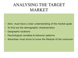 ANALYSING THE TARGET
MARKET
• Advt. must have a clear understanding of the market goals
• To find out the demographic characteristics
• Geographic locations
• Psychological variables & behavior patterns
• Advertiser must strive to know the lifestyle of the consumer
 