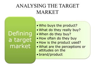 ANALYSING THE TARGET
MARKET
• Who buys the product?
• What do they really buy?
• When do they buy?
• How often do they buy
• How is the product used?
• What are the perceptions or
attitudes on the
• brand/product
Defining
a target
market
 