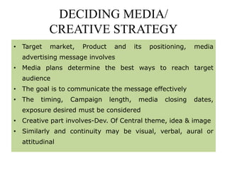 DECIDING MEDIA/
CREATIVE STRATEGY
• Target market, Product and its positioning, media
advertising message involves
• Media plans determine the best ways to reach target
audience
• The goal is to communicate the message effectively
• The timing, Campaign length, media closing dates,
exposure desired must be considered
• Creative part involves-Dev. Of Central theme, idea & image
• Similarly and continuity may be visual, verbal, aural or
attitudinal
 