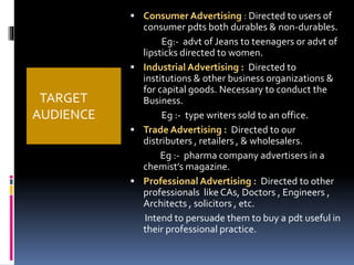 TARGET 
AUDIENCE 
 Consumer Advertising : Directed to users of 
consumer pdts both durables & non-durables. 
Eg:- advt of Jeans to teenagers or advt of 
lipsticks directed to women. 
 Industrial Advertising : Directed to 
institutions & other business organizations & 
for capital goods. Necessary to conduct the 
Business. 
Eg :- type writers sold to an office. 
 Trade Advertising : Directed to our 
distributers , retailers , & wholesalers. 
Eg :- pharma company advertisers in a 
chemist’s magazine. 
 Professional Advertising : Directed to other 
professionals like CAs, Doctors , Engineers , 
Architects , solicitors , etc. 
Intend to persuade them to buy a pdt useful in 
their professional practice. 
 