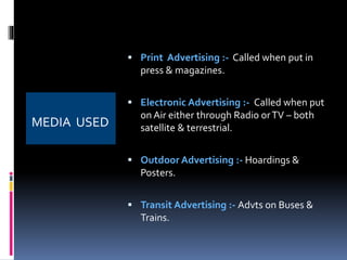 MEDIA USED 
 Print Advertising :- Called when put in 
press & magazines. 
 Electronic Advertising :- Called when put 
on Air either through Radio or TV – both 
satellite & terrestrial. 
 Outdoor Advertising :- Hoardings & 
Posters. 
 Transit Advertising :- Advts on Buses & 
Trains. 
 