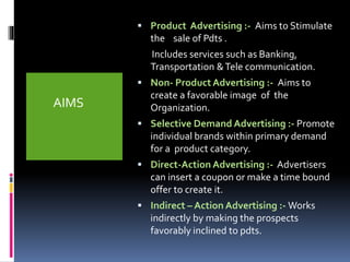 AIMS 
 Product Advertising :- Aims to Stimulate 
the sale of Pdts . 
Includes services such as Banking, 
Transportation & Tele communication. 
 Non- Product Advertising :- Aims to 
create a favorable image of the 
Organization. 
 Selective Demand Advertising :- Promote 
individual brands within primary demand 
for a product category. 
 Direct-Action Advertising :- Advertisers 
can insert a coupon or make a time bound 
offer to create it. 
 Indirect – Action Advertising :-Works 
indirectly by making the prospects 
favorably inclined to pdts. 
 