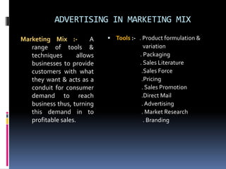 ADVERTISING IN MARKETING MIX 
Marketing Mix :- A 
range of tools & 
techniques allows 
businesses to provide 
customers with what 
they want & acts as a 
conduit for consumer 
demand to reach 
business thus, turning 
this demand in to 
profitable sales. 
 Tools :- . Product formulation & 
variation 
. Packaging 
. Sales Literature 
.Sales Force 
.Pricing 
. Sales Promotion 
.Direct Mail 
. Advertising 
. Market Research 
. Branding 
 