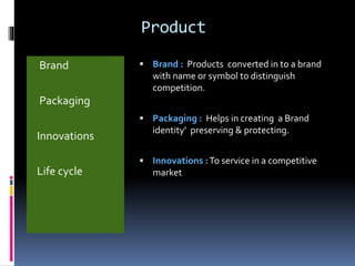 Product 
Brand 
Packaging 
Innovations 
Life cycle 
 Brand : Products converted in to a brand 
with name or symbol to distinguish 
competition. 
 Packaging : Helps in creating a Brand 
identity’ preserving & protecting. 
 Innovations :To service in a competitive 
market 
 