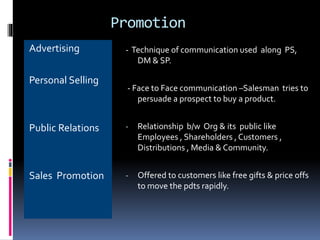 Promotion 
Advertising 
Personal Selling 
Public Relations 
Sales Promotion 
- Technique of communication used along PS, 
DM & SP. 
- Face to Face communication –Salesman tries to 
persuade a prospect to buy a product. 
- Relationship b/w Org & its public like 
Employees , Shareholders , Customers , 
Distributions , Media & Community. 
- Offered to customers like free gifts & price offs 
to move the pdts rapidly. 
