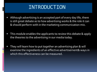 INTRODUCTION 
 Although advertising is an accepted part of every day life, there 
is still great debate as to how advertising works & the role it can 
& should perform with in the marketing communication mix. 
 This module enables the applicants to review this debate & apply 
the theories to the advertising in our media today. 
 They will learn how to put together an advertising plan & will 
examine the ingredients of an effective advertisement& ways in 
which this effectiveness can be measured. 
 