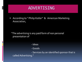 ADVERTISING 
 According to “ Philip Kotler” & American Marketing 
Association, 
“The advertising is any paid form of non personal 
presentation of 
- Ideas 
- Goods 
- Services by an identified sponsor that is 
called Advertising.” 
 