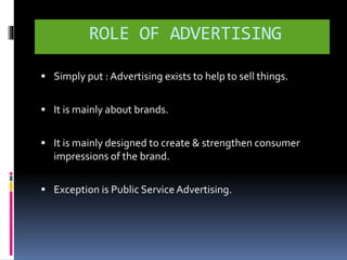ROLE OF ADVERTISING 
 Simply put : Advertising exists to help to sell things. 
 It is mainly about brands. 
 It is mainly designed to create & strengthen consumer 
impressions of the brand. 
 Exception is Public Service Advertising. 
 