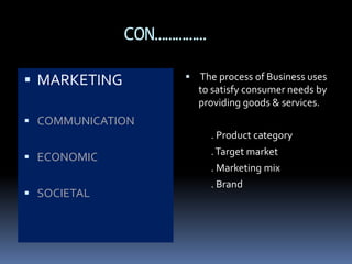 CON…………… 
 MARKETING 
 COMMUNICATION 
 ECONOMIC 
 SOCIETAL 
 The process of Business uses 
to satisfy consumer needs by 
providing goods & services. 
. Product category 
. Target market 
. Marketing mix 
. Brand 
 