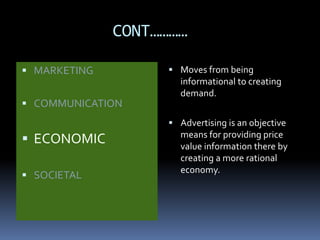 CONT………… 
 MARKETING 
 COMMUNICATION 
 ECONOMIC 
 SOCIETAL 
 Moves from being 
informational to creating 
demand. 
 Advertising is an objective 
means for providing price 
value information there by 
creating a more rational 
economy. 
 