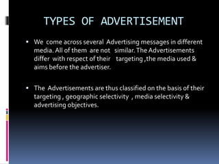 TYPES OF ADVERTISEMENT 
 We come across several Advertising messages in different 
media. All of them are not similar. The Advertisements 
differ with respect of their targeting ,the media used & 
aims before the advertiser. 
 The Advertisements are thus classified on the basis of their 
targeting , geographic selectivity , media selectivity & 
advertising objectives. 
 