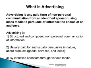 What is Advertising
Advertising is any paid form of non-personal
communication from an identified sponsor using
mass media to persuade or influence the choice of an
audience.
Advertising is:
1) Structured and composed non-personal communication
of information.
2) Usually paid for and usually persuasive in nature,
about products (goods, services, and ideas)
3) By identified sponsors through various media.
Ravindra_pujari@yahoo.com
Cell 9303239020
 