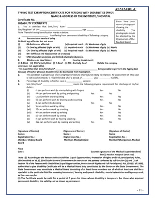 - 11 -
TYPING TEST EXEMPTION CERTIFICATE FOR PERSONS WITH DISABILITIES (PWD)
NAME & ADDRESS OF THE INSTITUTE / HOSPITAL
Certificate No. _________________
DISABILITY CERTIFICATE
1. This is certified that Smt./Shri/ Kum* _______________________________________
Son/daughter* of Shri ___________________________________ Age ______
Male /Female having identification marks as below.
______________________ Is suffering from permanent disability of following category.
A. Locomotor or cerebral palsy :
BL-Both legs affected but not arms.
(i) BA-Both arms affected. (a) Impaired reach (b) Weakness of grip
(ii) OL-One leg affected (right or left) (a) Impaired reach (b) Weakness of grip (c ) Ataxic
(iii) OA- One leg affected (right or left) (a) Impaired reach (b) Weakness of grip (c ) Ataxic
(iv) BH- Stiff back and hips (cannot sit or stoop)
(v) MW-Muscular weakness and limited physical endurance.
B. Blindness or Low Vision : C. Hearing Impairment :
(i) B-Blind (ii) PB-Partially Blind (i) D-Deaf (ii) PD – Partially Deaf (Delete the category
whichever not applicable).
This is certified that Smt./Shri/Kum* ___________________________________ Being unable to perform the Typing test
because of his/her physical disability may be Exempted from Typing test.
2. This condition is progressive /non-progressive/likely to improve/not likely to improve. Re-assessment of this case
is not recommended / is recommended after a period of _________ year _________ months.
3. Percentage of disability in his/her case is _____________ percent.
4. Smt./Shri/Kum* _________________________ meets the following physical requirement for discharge of his/her
duties :
(i) F- can perform work by manipulating with fingers. Yes No
(ii) PP-can perform work by pulling and pushing Yes No
(iii) L-can perform work by lifting Yes No
(iv) KC-can perform work by kneeing and crouching Yes No
(v) B-can perform by bending Yes No
(vi) S-can perform work by sitting Yes No
(vii) ST-can perform work by standing Yes No
(viii) W-can perform work by walking Yes No
(ix) SE-can perform work by seeing Yes No
(x) H-can perform work by hearing speaking Yes No
(xi) RW-can perform work by reading and writing Yes No
(Signature of Doctor) (Signature of Doctor) (Signature of Doctor)
Name : Name : Name :
Registration No. : Registration No. : Registration No. :
Member, Medical Board Member, Medical Board Member/Chairperson, Medical
Board
Place :
Date : Counter signature of the Medical Superintendent/
CMO/ Head of Hospital (with seal)
Note : (i) According to the Persons with Disabilities (Equal Opportunities, Protection of Rights and Full participation) Rules,
1996 notified on 31.12.1996 by the Central Government in exercise of the powers conferred by sub-Section (1) and (2) of
Section 73 of the Persons with Disabilities (Equal Opportunities, Protection of Rights and Full Participants) Act, 1995 (1 of 1996),
authorities to give disability Certificate will be a Medical Board duly constituted by the Centre or the State Government. The
State Government may constitute a Medical Board consisting of at least three members our of which at least one shall be a
specialist in the particular field for assessing locomotor / hearing and speech disability, mental retardation and leprosy cured,
as the case may be.
(ii) The Certificate would be valid for a period of 5 years for those whose disability is temporary. For those who acquired
permanent disability, the validity can be shown as permanent.
Paste here your
recent photograph
showing the
disability (The
photograph should
be attested by the
Chairperson of the
Medical Board)
ANNEXURE -C
 