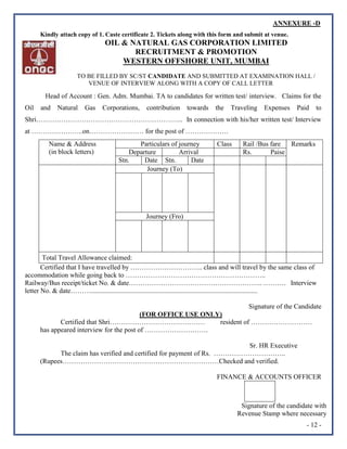 - 12 -
Kindly attach copy of 1. Caste certificate 2. Tickets along with this form and submit at venue.
OIL & NATURAL GAS CORPORATION LIMITED
RECRUITMENT & PROMOTION
WESTERN OFFSHORE UNIT, MUMBAI
TO BE FILLED BY SC/ST CANDIDATE AND SUBMITTED AT EXAMINATION HALL /
VENUE OF INTERVIEW ALONG WITH A COPY OF CALL LETTER
Head of Account : Gen. Adm. Mumbai. TA to candidates for written test/ interview. Claims for the
Oil and Natural Gas Corporations, contribution towards the Traveling Expenses Paid to
Shri……………………………………………………….. In connection with his/her written test/ Interview
at …………………..on…………………… for the post of ……………….
Certified that I have travelled by ………………………….. class and will travel by the same class of
accommodation while going back to ……………………………………………………..
Railway/Bus receipt/ticket No. & date………………………………………………….. ………. Interview
letter No. & date………..................................................................................................
Signature of the Candidate
(FOR OFFICE USE ONLY)
Certified that Shri…………………………………… resident of ………………………
has appeared interview for the post of ……………………….
Sr. HR Executive
The claim has verified and certified for payment of Rs. …………………………..
(Rupees……………………………………………………………Checked and verified.
FINANCE & ACCOUNTS OFFICER
Signature of the candidate with
Revenue Stamp where necessary
Name & Address
(in block letters)
Particulars of journey Class Rail /Bus fare Remarks
Departure Arrival Rs. Paise
Stn. Date Stn. Date
Journey (To)
Journey (Fro)
Total Travel Allowance claimed:
ANNEXURE -D
 