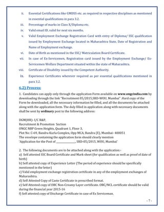 - 7 -
ii. Essential Certifications like GMDSS etc. as required in respective disciplines as mentioned
in essential qualifications in para 3.2.
iii. Percentage of marks in Class X/Diploma etc.
iv. Valid email ID, valid for next six months.
v. Valid Employment Exchange Registration Card with entry of Diploma/ SSC qualification
issued by Employment Exchange located in Maharashtra State, Date of Registration and
Name of Employment exchange.
vi. Date of Birth as mentioned in the SSC/ Matriculation Board Certificate.
vii. In case of Ex-Servicemen, Registration card issued by the Employment Exchange/ Ex-
Servicemen Welfare Department situated within the state of Maharashtra.
viii. Certificate of Disability issued by the Competent Authority.
ix. Experience Certificates wherever required as per essential qualifications mentioned in
para 3.2.
6.2) Process:
1. Candidates can apply only through the application Form available on www.ongcindia.com by
downloading through the link “Recruitment 05/2015,SRD-WOU, Mumbai” .Hard copy of the
Form be downloaded, all the necessary information be filled, and all the documents be attached
along with the application form. The duly filled in application along with necessary documents
shall be sent by ordinary post to the following address:
DGM(HR)- I/C R&P,
Recruitment & Promotion Section
ONGC NBP Green Heights, Quadrant 1, Floor 3,
Plot No: C-69, Bandra Kurla Complex, Opp MCA, Bandra (E), Mumbai- 400051
The envelope containing the application form should clearly mention
‘Application for the Post of ________________, SRD-05/2015, WOU, Mumbai’
2. The following documents are to be attached along with the application:-
a) Self attested SSC Board Certificate and Mark sheet (for qualification as well as proof of date of
birth)
b) Self attested copy of Experience Letter (The period of experience should be specifically
mentioned in the letter)
c) Valid employment exchange registration certificate in any of the employment exchanges of
Maharashtra.
d) Self Attested Copy of Caste Certificate in prescribed format.
e) Self Attested copy of OBC Non-Creamy Layer certificate. OBC/NCL certificate should be valid
during the financial year 2015-16
f) Self attested copy of Discharge Certificate in case of Ex Serviceman.
 