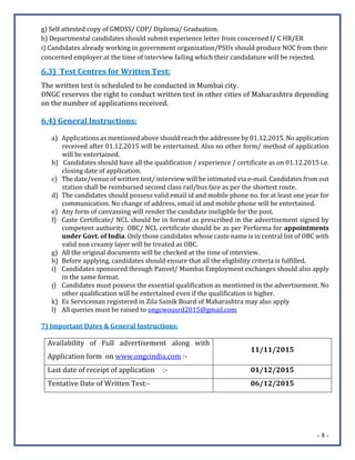 - 8 -
g) Self attested copy of GMDSS/ COP/ Diploma/ Graduation.
h) Departmental candidates should submit experience letter from concerned I/ C HR/ER
i) Candidates already working in government organization/PSUs should produce NOC from their
concerned employer at the time of interview failing which their candidature will be rejected.
6.3) Test Centres for Written Test:
The written test is scheduled to be conducted in Mumbai city.
ONGC reserves the right to conduct written test in other cities of Maharashtra depending
on the number of applications received.
6.4) General Instructions:
a) Applications as mentioned above should reach the addressee by 01.12.2015. No application
received after 01.12.2015 will be entertained. Also no other form/ method of application
will be entertained.
b) Candidates should have all the qualification / experience / certificate as on 01.12.2015 i.e.
closing date of application.
c) The date/venue of written test/ interview will be intimated via e-mail. Candidates from out
station shall be reimbursed second class rail/bus fare as per the shortest route.
d) The candidates should possess valid email id and mobile phone no. for at least one year for
communication. No change of address, email id and mobile phone will be entertained.
e) Any form of canvassing will render the candidate ineligible for the post.
f) Caste Certificate/ NCL should be in format as prescribed in the advertisement signed by
competent authority. OBC/ NCL certificate should be as per Performa for appointments
under Govt. of India. Only those candidates whose caste name is in central list of OBC with
valid non creamy layer will be treated as OBC.
g) All the original documents will be checked at the time of interview.
h) Before applying, candidates should ensure that all the eligibility criteria is fulfilled.
i) Candidates sponsored through Panvel/ Mumbai Employment exchanges should also apply
in the same format.
j) Candidates must possess the essential qualification as mentioned in the advertisement. No
other qualification will be entertained even if the qualification is higher.
k) Ex Serviceman registered in Zila Sainik Board of Maharashtra may also apply
l) All queries must be raised to ongcwousrd2015@gmail.com
7) Important Dates & General Instructions:
Availability of Full advertisement along with
Application form on www.ongcindia.com :-
11/11/2015
Last date of receipt of application :- 01/12/2015
Tentative Date of Written Test:- 06/12/2015
 